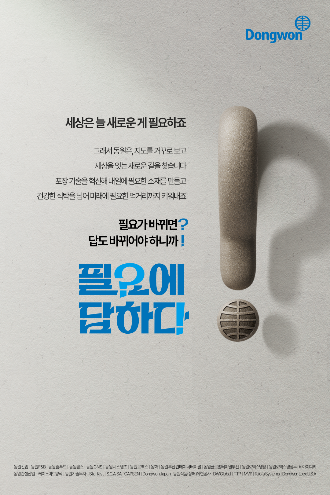 세상은 늘 새로운 게 필요하죠 / 그래서 동원은, 지도를 거꾸로 보고 세상을 잇는 새로운 길을 찾습니다 포장 기술을 혁신해 내일에 필요한 소재를 만들고 건강한 식탁을 넘어 미래에 필요한 먹거리까지 키워내죠 / 필요가 바뀌면? 답도 바뀌어야 하니까! / 필요에 답하다