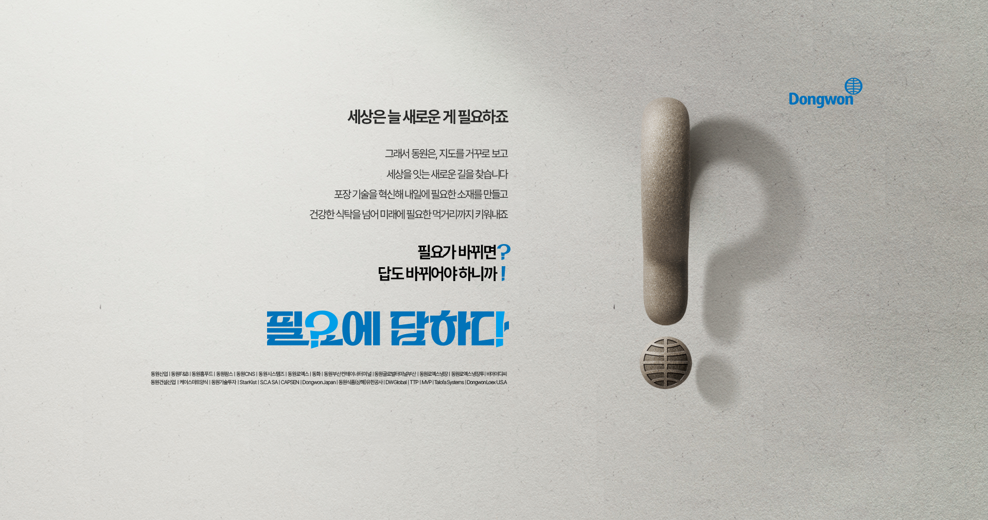 세상은 늘 새로운 게 필요하죠 / 그래서 동원은, 지도를 거꾸로 보고 세상을 잇는 새로운 길을 찾습니다 포장 기술을 혁신해 내일에 필요한 소재를 만들고 건강한 식탁을 넘어 미래에 필요한 먹거리까지 키워내죠 / 필요가 바뀌면? 답도 바뀌어야 하니까! / 필요에 답하다